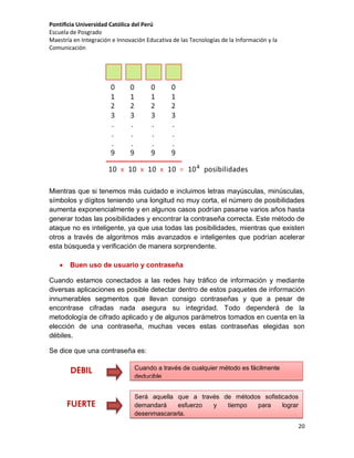 Pontificia Universidad Católica del Perú
Escuela de Posgrado
Maestría en Integración e Innovación Educativa de las Tecnologías de la Información y la
Comunicación

Mientras que si tenemos más cuidado e incluimos letras mayúsculas, minúsculas,
símbolos y dígitos teniendo una longitud no muy corta, el número de posibilidades
aumenta exponencialmente y en algunos casos podrían pasarse varios años hasta
generar todas las posibilidades y encontrar la contraseña correcta. Este método de
ataque no es inteligente, ya que usa todas las posibilidades, mientras que existen
otros a través de algoritmos más avanzados e inteligentes que podrían acelerar
esta búsqueda y verificación de manera sorprendente.


Buen uso de usuario y contraseña

Cuando estamos conectados a las redes hay tráfico de información y mediante
diversas aplicaciones es posible detectar dentro de estos paquetes de información
innumerables segmentos que llevan consigo contraseñas y que a pesar de
encontrase cifradas nada asegura su integridad. Todo dependerá de la
metodología de cifrado aplicado y de algunos parámetros tomados en cuenta en la
elección de una contraseña, muchas veces estas contraseñas elegidas son
débiles.
Se dice que una contraseña es:

DÉBIL

FUERTE

Cuando a través de cualquier método es fácilmente
deducible
Será aquella que a través de métodos sofisticados
demandará
esfuerzo
y
tiempo
para
lograr
desenmascararla.
20

 
