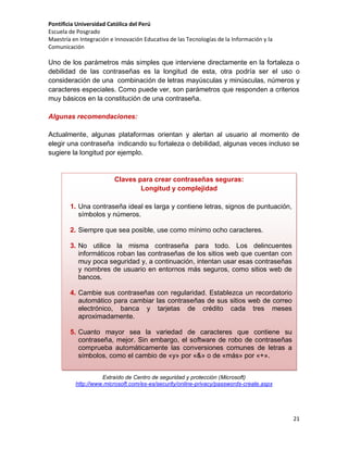 Pontificia Universidad Católica del Perú
Escuela de Posgrado
Maestría en Integración e Innovación Educativa de las Tecnologías de la Información y la
Comunicación

Uno de los parámetros más simples que interviene directamente en la fortaleza o
debilidad de las contraseñas es la longitud de esta, otra podría ser el uso o
consideración de una combinación de letras mayúsculas y minúsculas, números y
caracteres especiales. Como puede ver, son parámetros que responden a criterios
muy básicos en la constitución de una contraseña.
Algunas recomendaciones:
Actualmente, algunas plataformas orientan y alertan al usuario al momento de
elegir una contraseña indicando su fortaleza o debilidad, algunas veces incluso se
sugiere la longitud por ejemplo.

Claves para crear contraseñas seguras:
Longitud y complejidad
1. Una contraseña ideal es larga y contiene letras, signos de puntuación,
símbolos y números.
2. Siempre que sea posible, use como mínimo ocho caracteres.
3. No utilice la misma contraseña para todo. Los delincuentes
informáticos roban las contraseñas de los sitios web que cuentan con
muy poca seguridad y, a continuación, intentan usar esas contraseñas
y nombres de usuario en entornos más seguros, como sitios web de
bancos.
4. Cambie sus contraseñas con regularidad. Establezca un recordatorio
automático para cambiar las contraseñas de sus sitios web de correo
electrónico, banca y tarjetas de crédito cada tres meses
aproximadamente.
5. Cuanto mayor sea la variedad de caracteres que contiene su
contraseña, mejor. Sin embargo, el software de robo de contraseñas
comprueba automáticamente las conversiones comunes de letras a
símbolos, como el cambio de «y» por «&» o de «más» por «+».
6. Use la totalidad del teclado, no solo las letras y los caracteres que usa
Extraído frecuencia.
o ve con mayor de Centro de seguridad y protección (Microsoft)
http://www.microsoft.com/es-es/security/online-privacy/passwords-create.aspx

21

 