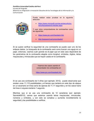 Pontificia Universidad Católica del Perú
Escuela de Posgrado
Maestría en Integración e Innovación Educativa de las Tecnologías de la Información y la
Comunicación
Puede realizar estas pruebas en la siguiente
dirección:


https://www.microsoft.com/es-es/security/pcsecurity/password-checker.aspx

Y usar otros comprobadores de contraseñas como
las siguientes:


https://www.grc.com/haystack.htm



http://password.es/comprobador/

Si se quiere verificar la seguridad de una contraseña se puede usar uno de los
enlaces dados. La búsqueda de la contraseña será como buscar una aguja en un
pajar, entonces, veamos cuán grande es el pajar que en este caso dependerá de
los parámetros de la contraseña elegida como longitud, símbolos, dígitos, letras
mayúsculas y minúsculas que se hayan usado en la contraseña.

Veamos dos casos usando el
comprobador de contraseñas en
https://www.grc.com/haystack.htm

Si se usa una contraseña de 4 cifras (por ejemplo: 2012), puede observarse que
existen unas 11,110 posibilidades y el tiempo que tardaría en este tipo de ataque
en un escenario en línea sería de apenas de 11,11 segundos y en los casos fuera
de línea ni siquiera tardaría 1 segundo.
Mientras que si se usa una contraseña de 12 caracteres (por ejemplo:
Secreto#2012), vemos que estamos usando letras mayúsculas, minúsculas,
números y símbolos, y con esto se complica y aumenta increíblemente la
seguridad y las posibilidades a verificar.

23

 