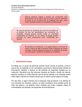 Pontificia Universidad Católica del Perú
Escuela de Posgrado
Maestría en Integración e Innovación Educativa de las Tecnologías de la Información y la
Comunicación

- Algunos sistemas, obligan a cambiar sus contraseñas cada
cierto tiempo. De ser ese el caso no vuelva a usar las anteriores
al menos no en el mismo año. En cualquier otro caso, usted
mismo recuerde cambiar su contraseña periódicamente.

- No usar secuencias de caracteres tal como se encuentran en
el teclado, ya que los descifradores las encuentran de
inmediato. Aunque parezca mentira existe un porcentaje
considerable de sistemas en los cuales se puede acceder
probando con cifras consecutivas como 1234567890, por
ejemplo.

- No escriba sus contraseñas, ni en papel adhesivo ni en block de
notas y menos las deje al alcance donde cualquiera las pueda
encontrar. Si tiene sospechas acerca de la integridad de acceso
a su información, cambie de inmediato su contraseña.



El elemento humano

Si trabaja con un grupo de personas quienes tienen acceso al sistema y para lo
cual se les ha asignado un rol y privilegios o permisos a determinadas fuentes de
información, capacite y eduque en las políticas de seguridad optadas por su
institución. Recuerde que hay diversas maneras de fraude a través de internet,
algunas muestran su mala intensión casi de forma explícita y sin embargo podría
existir algún miembro de nuestro equipo que sin darse cuenta caiga en el juego.
Por otro lado, si algún miembro de la institución deja de laborar o es retirado de
sus funciones por diversos motivos, se debe considerar como posible punto de
inicio del ataque y se deberán tomar medidas que eviten cualquier riesgo de
vulnerabilidad, por ejemplo, las siguientes recomendaciones:

25

 