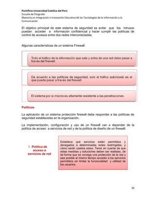 Pontificia Universidad Católica del Perú
Escuela de Posgrado
Maestría en Integración e Innovación Educativa de las Tecnologías de la Información y la
Comunicación

El objetivo principal de este sistema de seguridad es evitar que los intrusos
puedan acceder a información confidencial y hacer cumplir las políticas de
control de accesos entre dos redes interconectadas.

Algunas características de un sistema Firewall:

Políticas
La aplicación de un sistema protección firewall debe responder a las políticas de
seguridad establecidas en la organización.
La implementación, configuración y uso de un firewall van a depender de la
política de acceso a servicios de red y de la política de diseño de un firewall.

1. Política de
acceso a
servicios de red

Establece qué servicios están permitidos y
denegados a determinadas redes restringidas, y
cómo serán usados estos. Tener en cuenta de que
estas medidas y soluciones deben ser realistas, de
tal forma que se consiga una protección de la red y
sea posible al mismo tiempo acceder a los servicios
permitidos sin limitar la funcionalidad y utilidad de
los usuarios.

30

 
