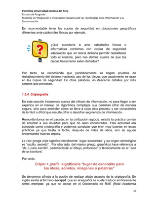 Pontificia Universidad Católica del Perú
Escuela de Posgrado
Maestría en Integración e Innovación Educativa de las Tecnologías de la Información y la
Comunicación

Es recomendable tener las copias de seguridad en ubicaciones geográficas
diferentes ante catástrofes físicas por ejemplo.

¿Qué sucedería si ante catástrofes
informáticas contamos con copias de
adecuadas que en teoría debería permitir
todo el sistema, pero nos damos cuenta
discos físicamente están dañados?

físicas o
seguridad
restablecer
de que los

Por tanto, se recomienda que periódicamente se hagan pruebas de
restablecimiento del sistema haciendo uso de los discos que usualmente se usan
en las copias de seguridad. En otras palabras, no descartar detalles por más
simples que perezcan.

1.3.4 Criptografía
En esta sección trataremos acerca del cifrado de información, no para llegar a ser
expertos en el manejo de algoritmos complejos que permitan cifrar de manera
segura, sino para entender cómo se lleva a cabo este proceso y ser conscientes
de lo fácil o difícil que resulta cifrar o descifrar segmentos de información.
Remontándonos en el pasado, en la civilización egipcia, existía la práctica común
de enterrar a sus muertos para que no sean encontrados. Esta actividad era
conocida como criptografía y podemos constatar que eran muy buenos en estas
prácticas ya que hasta la fecha, después de miles de años, aún se siguen
encontrando nuevas criptas.
La raíz griega kript significa literalmente “lugar escondido” y su origen etimológico
es “oculto, secreto”. Por otro lado, del mismo griego, graphikos hace referencia a
“de o para escribir, perteneciente al dibujo pintoresco” y técnicamente es el “arte
de la escritura”.
Por tanto,

Cripto + grafía significaría "lugar de escondite para
las ideas, sonidos, imágenes o palabras"
Se denomina cifrado a la acción de realizar algún aspecto de la criptografía. En
inglés existe el término encrypt que en el español se suele traducir erróneamente
como encriptar, ya que no existe en el Diccionario de RAE (Real Academia
35

 