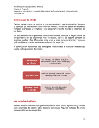 Pontificia Universidad Católica del Perú
Escuela de Posgrado
Maestría en Integración e Innovación Educativa de las Tecnologías de la Información y la
Comunicación

Metodologías de cifrado
Existen varias formas de realizar el proceso de cifrado y en la actualidad debido a
la cantidad de información valiosa que se maneja, es que se están desarrollando
métodos avanzados y complejos para asegurar en cierta medida la integridad de
los datos.
En esta sección no se pretende conocer los detalles técnicos ni llegar a nivel de
programación de los algoritmos más conocidos, pero sí se espera conocer las
técnicas usadas y las diferencias entre unas y otras para comprender y conocer
qué medidas se pueden establecer en temas de seguridad.
A continuación trataremos tres conceptos relacionados a cualquier metodología
usada en los procesos de cifrado.

Los métodos de cifrado
Existen muchos métodos que permiten cifrar un texto plano, algunos muy simples
como el cifrado de César y otros bastante complejos. Algunos métodos de simple
comprensión son los siguientes:

39

 