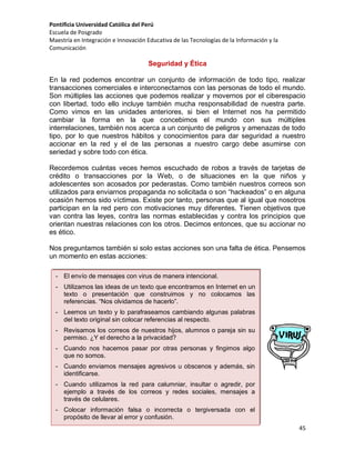 Pontificia Universidad Católica del Perú
Escuela de Posgrado
Maestría en Integración e Innovación Educativa de las Tecnologías de la Información y la
Comunicación

Seguridad y Ética
En la red podemos encontrar un conjunto de información de todo tipo, realizar
transacciones comerciales e interconectarnos con las personas de todo el mundo.
Son múltiples las acciones que podemos realizar y movernos por el ciberespacio
con libertad, todo ello incluye también mucha responsabilidad de nuestra parte.
Como vimos en las unidades anteriores, si bien el Internet nos ha permitido
cambiar la forma en la que concebimos el mundo con sus múltiples
interrelaciones, también nos acerca a un conjunto de peligros y amenazas de todo
tipo, por lo que nuestros hábitos y conocimientos para dar seguridad a nuestro
accionar en la red y el de las personas a nuestro cargo debe asumirse con
seriedad y sobre todo con ética.
Recordemos cuántas veces hemos escuchado de robos a través de tarjetas de
crédito o transacciones por la Web, o de situaciones en la que niños y
adolescentes son acosados por pederastas. Como también nuestros correos son
utilizados para enviarnos propaganda no solicitada o son “hackeados” o en alguna
ocasión hemos sido víctimas. Existe por tanto, personas que al igual que nosotros
participan en la red pero con motivaciones muy diferentes. Tienen objetivos que
van contra las leyes, contra las normas establecidas y contra los principios que
orientan nuestras relaciones con los otros. Decimos entonces, que su accionar no
es ético.
Nos preguntamos también si solo estas acciones son una falta de ética. Pensemos
un momento en estas acciones:
- El envío de mensajes con virus de manera intencional.
- Utilizamos las ideas de un texto que encontramos en Internet en un
texto o presentación que construimos y no colocamos las
referencias. “Nos olvidamos de hacerlo”.
- Leemos un texto y lo parafraseamos cambiando algunas palabras
del texto original sin colocar referencias al respecto.
- Revisamos los correos de nuestros hijos, alumnos o pareja sin su
permiso. ¿Y el derecho a la privacidad?
- Cuando nos hacemos pasar por otras personas y fingimos algo
que no somos.
- Cuando enviamos mensajes agresivos u obscenos y además, sin
identificarse.
- Cuando utilizamos la red para calumniar, insultar o agredir, por
ejemplo a través de los correos y redes sociales, mensajes a
través de celulares.
- Colocar información falsa o incorrecta o tergiversada con el
propósito de llevar al error y confusión.
45

 