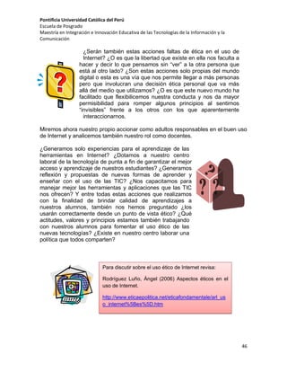Pontificia Universidad Católica del Perú
Escuela de Posgrado
Maestría en Integración e Innovación Educativa de las Tecnologías de la Información y la
Comunicación

¿Serán también estas acciones faltas de ética en el uso de
Internet? ¿O es que la libertad que existe en ella nos faculta a
hacer y decir lo que pensamos sin “ver” a la otra persona que
está al otro lado? ¿Son estas acciones solo propias del mundo
digital o esta es una vía que nos permite llegar a más personas
pero que involucran una decisión ética personal que va más
allá del medio que utilizamos? ¿O es que este nuevo mundo ha
facilitado que flexibilicemos nuestra conducta y nos da mayor
permisibilidad para romper algunos principios al sentirnos
“invisibles” frente a los otros con los que aparentemente
interaccionarnos.
Miremos ahora nuestro propio accionar como adultos responsables en el buen uso
de Internet y analicemos también nuestro rol como docentes.
¿Generamos solo experiencias para el aprendizaje de las
herramientas en Internet? ¿Dotamos a nuestro centro
laboral de la tecnología de punta a fin de garantizar el mejor
acceso y aprendizaje de nuestros estudiantes? ¿Generamos
reflexión y propuestas de nuevas formas de aprender y
enseñar con el uso de las TIC? ¿Nos capacitamos para
manejar mejor las herramientas y aplicaciones que las TIC
nos ofrecen? Y entre todas estas acciones que realizamos
con la finalidad de brindar calidad de aprendizajes a
nuestros alumnos, también nos hemos preguntado ¿los
usarán correctamente desde un punto de vista ético? ¿Qué
actitudes, valores y principios estamos también trabajando
con nuestros alumnos para fomentar el uso ético de las
nuevas tecnologías? ¿Existe en nuestro centro laborar una
política que todos comparten?

Para discutir sobre el uso ético de Internet revisa:
Rodríguez Luño, Ángel (2006) Aspectos éticos en el
uso de Internet.
http://www.eticaepolitica.net/eticafondamentale/arl_us
o_internet%5Bes%5D.htm

46

 