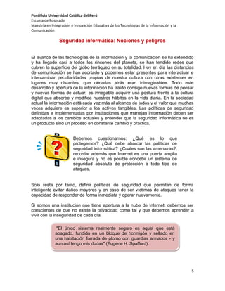 Pontificia Universidad Católica del Perú
Escuela de Posgrado
Maestría en Integración e Innovación Educativa de las Tecnologías de la Información y la
Comunicación

Seguridad informática: Nociones y peligros
El avance de las tecnologías de la información y la comunicación se ha extendido
y ha llegado casi a todos los rincones del planeta, se han tendido redes que
cubren la superficie del globo terráqueo en su totalidad. Hoy en día las distancias
de comunicación se han acortado y podemos estar presentes para interactuar e
intercambiar peculiaridades propias de nuestra cultura con otras existentes en
lugares muy distantes, que décadas atrás eran inimaginables. Todo este
desarrollo y apertura de la información ha traído consigo nuevas formas de pensar
y nuevas formas de actuar, es innegable adquirir una postura frente a la cultura
digital que absorbe y modifica nuestros hábitos en la vida diaria. En la sociedad
actual la información está cada vez más al alcance de todos y el valor que muchas
veces adquiere es superior a los activos tangibles. Las políticas de seguridad
definidas e implementadas por instituciones que manejan información deben ser
adaptadas a los cambios actuales y entender que la seguridad informática no es
un producto sino un proceso en constante cambio y práctica.

Debemos cuestionarnos: ¿Qué es lo que
protegemos? ¿Qué debe abarcar las políticas de
seguridad informática? ¿Cuáles son las amenazas?,
recordar además que Internet es una puerta amplia
e insegura y no es posible concebir un sistema de
seguridad absoluto de protección a todo tipo de
ataques.

Solo resta por tanto, definir políticas de seguridad que permitan de forma
inteligente evitar daños mayores y en caso de ser víctimas de ataques tener la
capacidad de responder de forma inmediata y operar nuevamente.
Si somos una institución que tiene apertura a la nube de Internet, debemos ser
conscientes de que no existe la privacidad como tal y que debemos aprender a
vivir con la inseguridad de cada día.
"El único sistema realmente seguro es aquel que está
apagado, fundido en un bloque de hormigón y sellado en
una habitación forrada de plomo con guardias armados - y
aun así tengo mis dudas" (Eugene H. Spafford).

5

 