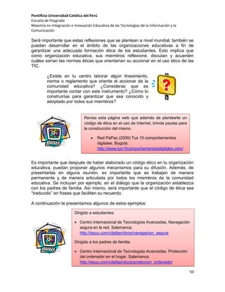 Pontificia Universidad Católica del Perú
Escuela de Posgrado
Maestría en Integración e Innovación Educativa de las Tecnologías de la Información y la
Comunicación

Será importante que estas reflexiones que se plantean a nivel mundial, también se
puedan desarrollar en el ámbito de las organizaciones educativas a fin de
garantizar una adecuada formación ética de los estudiantes. Esto implica que
como organización educativa, sus miembros reflexione, discutan y acuerden
cuáles serían las normas éticas que orientarían su accionar en el uso ético de las
TIC.
¿Existe en tu centro laborar algún lineamiento,
norma o reglamento que oriente el accionar de la
comunidad educativa? ¿Consideras que es
importante contar con este instrumento? ¿Cómo lo
construirías para garantizar que sea conocido y
adoptado por todos sus miembros?

Revisa esta página web que además de plantearte un
código de ética en el uso de Internet, brinda pautas para
la construcción del mismo.


Red PaPaz (2009) Tus 10 comportamientos
digitales. Bogotá.
http://www.tus10comportamientosdigitales.com/

Es importante que después de haber elaborado un código ético en tu organización
educativa, puedan proponer algunos mecanismos para su difusión. Además, de
presentarlas en alguna reunión, es importante que se trabajen de manera
permanente y de manera articulada por todos los miembros de la comunidad
educativa. Se incluyan por ejemplo, en el diálogo que la organización establezca
con los padres de familia. Así mismo, será importante que el código de ética sea
“traducido” en frases que faciliten su recuerdo.
A continuación te presentamos algunos de estos ejemplos:
Dirigido a estudiantes:
 Centro Internacional de Tecnologías Avanzadas. Navegación
segura en la red. Salamanca.
http://issuu.com/citafgsr/docs/navegacion_segura
Dirigido a los padres de familia:
 Centro Internacional de Tecnologías Avanzadas. Protección
del ordenador en el hogar. Salamanca.
http://issuu.com/citafgsr/docs/proteccion_ordenador
50

 