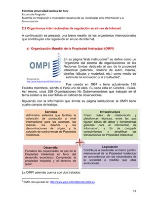 Pontificia Universidad Católica del Perú
Escuela de Posgrado
Maestría en Integración e Innovación Educativa de las Tecnologías de la Información y la
Comunicación

2.2 Organismos internacionales de regulación en el uso de Internet
A continuación se presenta una breve reseña de los organismos internacionales
que contribuyen a la regulación en el uso de Internet.
a) Organización Mundial de la Propiedad Intelectual (OMPI)

Recuperada de:
http://www.wipo.int/portal/index.html.es

En su página Web institucional3 se define como un
“organismo del sistema de organizaciones de las
Naciones Unidas dedicado al uso de la propiedad
intelectual (patentes, derecho de autor, marcas,
diseños (dibujos y modelos), etc.) como medio de
estimular la innovación y la creatividad”.

Fue creada en 1967 y tiene actualmente 185
Estados miembros, siendo el Perú uno de ellos. Su sede está en Ginebra - Suiza.
Así mismo, unas 250 Organizaciones No Gubernamentales que trabajan en el
tema asisten a las asambleas en calidad de observadores.
Siguiendo con la información que brinda su página institucional, la OMPI tiene
cuatro campos de trabajo:
Servicios
Administra sistemas que facilitan la
obtención de protección a nivel
internacional para las patentes, las
marcas,
los
diseños
y
las
denominaciones de origen, y la
solución de controversias de Propiedad
Intelectual.

Infraestructura
Crean
redes de colaboración
y
plataformas técnicas, entre las que
figuran bases de datos y herramientas
gratuitas para el intercambio de
información,
a
fin
de
compartir
conocimientos
y
simplificar
las
transacciones de Propiedad Intelectual.

Desarrollo
Fortalece las capacidades de uso de la
Propiedad Intelectual en favor del
desarrollo económico. Comprende: la
propiedad industrial y el derecho de
autor.

Legislación
Contribuye a desarrollar el marco jurídico
internacional de la Propiedad Intelectual
en concordancia con las necesidades de
la sociedad a medida que ellas
evolucionan.

La OMPI además cuenta con dos tratados:
3

OMPI. Recuperado de http://www.wipo.int/portal/index.html.es
51

 