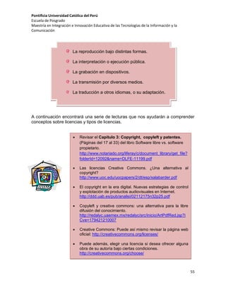 Pontificia Universidad Católica del Perú
Escuela de Posgrado
Maestría en Integración e Innovación Educativa de las Tecnologías de la Información y la
Comunicación

La reproducción bajo distintas formas.
La interpretación o ejecución pública.
La grabación en dispositivos.
La transmisión por diversos medios.
La traducción a otros idiomas, o su adaptación.

A continuación encontrará una serie de lecturas que nos ayudarán a comprender
conceptos sobre licencias y tipos de licencias.


Revisar el Capítulo 3: Copyright, copyleft y patentes.
(Páginas del 17 al 33) del libro Software libre vs. software
propietario.
http://www.notariado.org/liferay/c/document_library/get_file?
folderId=12092&name=DLFE-11199.pdf



Las licencias Creative Commons. ¿Una alternativa al
copyright?
http://www.uoc.edu/uocpapers/2/dt/esp/xalabarder.pdf



El copyright en la era digital. Nuevas estrategias de control
y explotación de productos audiovisuales en Internet.
http://ddd.uab.es/pub/analisi/02112175n32p25.pdf



Copyleft y creative commons: una alternativa para la libre
difusión del conocimiento.
http://redalyc.uaemex.mx/redalyc/src/inicio/ArtPdfRed.jsp?i
Cve=179421210007



Creative Commons: Puede así mismo revisar la página web
oficial: http://creativecommons.org/licenses/



Puede además, elegir una licencia si desea ofrecer alguna
obra de su autoría bajo ciertas condiciones.
http://creativecommons.org/choose/

55

 
