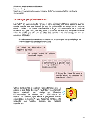 Pontificia Universidad Católica del Perú
Escuela de Posgrado
Maestría en Integración e Innovación Educativa de las Tecnologías de la Información y la
Comunicación

2.4 El Plagio, ¿un problema de ética?
La PUCP, en su documento Por qué y cómo combatir el Plagio, sostiene que “se
plagia cuando una idea textual de otro es reproducida por nosotros sin ponerla
entre comillas o sin hacer la referencia al lugar o circunstancia de la cual fue
extraída. Son, por tanto, dos requisitos cuando se trata de una idea textualmente
utilizada. Basta que falte uno de ellos (las comillas o la referencia) para que se
produzca el plagio.”
 En el mismo documento se plantean las razones por las que el plagio es
condenado en el ámbito universitario:
El plagio es equivalente
negarnos a pensar.

a

Si cuando plagio no pienso,
retraso el progreso.
Implica pensar para hacer progresar
el conocimiento y al plagiar, niego
esa responsabilidad que tiene el
trabajo académico.

Al tomar las ideas de otros y
hacerlas pasar por nuestras, se
las estamos robando.

Cómo concebimos el plagio? ¿Consideramos que el
plagio es una falta de ética? ¿Cuántas veces también
hemos realizado esta acción en diferentes
circunstancias de nuestra vida? ¿Permitimos en
nuestro rol docente, que exista el plagio en nuestra
organización educativa? ¿Qué hacemos frente a esta
situación con nuestros colegas, con nuestros
estudiantes?

56

 