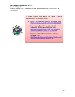 Pontificia Universidad Católica del Perú
Escuela de Posgrado
Maestría en Integración e Innovación Educativa de las Tecnologías de la Información y la
Comunicación

Si quiere conocer más acerca del plagio y algunos
planteamientos de discusión, revisa:


PUCP. Por qué y cómo debemos combatir el plagio
http://www.pucp.edu.pe/documento/pucp/plagio.pdf



Díaz Becerra, Oscar. Un verdadero desafío
académico: el plagio es injustificable. Blog.
http://blog.pucp.edu.pe/item/95517/un-verdaderodesafio-academico-el-plagio-es-injustificable



Dirección de Informática Académica. Software
antiplagio.PUCP.
http://dia.pucp.edu.pe/portal/component/option,com_
remository/Itemid,85/func,select/id,78/

57

 