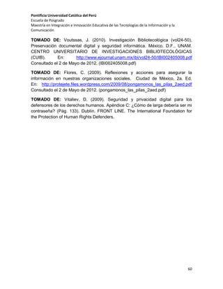 Pontificia Universidad Católica del Perú
Escuela de Posgrado
Maestría en Integración e Innovación Educativa de las Tecnologías de la Información y la
Comunicación

TOMADO DE: Voutssas, J. (2010). Investigación Bibliotecológica (vol24-50),
Preservación documental digital y seguridad informática. México, D.F., UNAM.
CENTRO UNIVERSITARIO DE INVESTIGACIONES BIBLIOTECOLÓGICAS
(CUIB).
En:
http://www.ejournal.unam.mx/ibi/vol24-50/IBI002405008.pdf
Consultado el 2 de Mayo de 2012. (IBI002405008.pdf)
TOMADO DE: Flores, C. (2009). Reflexiones y acciones para asegurar la
información en nuestras organizaciones sociales. Ciudad de México, 2a. Ed.
En: http://protejete.files.wordpress.com/2009/08/pongamonos_las_pilas_2aed.pdf
Consultado el 2 de Mayo de 2012. (pongamonos_las_pilas_2aed.pdf)
TOMADO DE: Vitaliev, D. (2009). Seguridad y privacidad digital para los
defensores de los derechos humanos. Apéndice C: ¿Cómo de larga debería ser mi
contraseña? (Pág. 133). Dublín. FRONT LINE. The International Foundation for
the Protection of Human Rights Defenders.

60

 