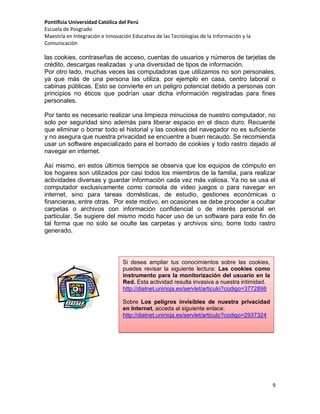 Pontificia Universidad Católica del Perú
Escuela de Posgrado
Maestría en Integración e Innovación Educativa de las Tecnologías de la Información y la
Comunicación

las cookies, contraseñas de acceso, cuentas de usuarios y números de tarjetas de
crédito, descargas realizadas y una diversidad de tipos de información.
Por otro lado, muchas veces las computadoras que utilizamos no son personales,
ya que más de una persona las utiliza, por ejemplo en casa, centro laboral o
cabinas públicas. Esto se convierte en un peligro potencial debido a personas con
principios no éticos que podrían usar dicha información registradas para fines
personales.
Por tanto es necesario realizar una limpieza minuciosa de nuestro computador, no
solo por seguridad sino además para liberar espacio en el disco duro. Recuerde
que eliminar o borrar todo el historial y las cookies del navegador no es suficiente
y no asegura que nuestra privacidad se encuentre a buen recaudo. Se recomienda
usar un software especializado para el borrado de cookies y todo rastro dejado al
navegar en internet.
Así mismo, en estos últimos tiempos se observa que los equipos de cómputo en
los hogares son utilizados por casi todos los miembros de la familia, para realizar
actividades diversas y guardar información cada vez más valiosa. Ya no se usa el
computador exclusivamente como consola de video juegos o para navegar en
internet, sino para tareas domésticas, de estudio, gestiones económicas o
financieras, entre otras. Por este motivo, en ocasiones se debe proceder a ocultar
carpetas o archivos con información confidencial o de interés personal en
particular. Se sugiere del mismo modo hacer uso de un software para este fin de
tal forma que no solo se oculte las carpetas y archivos sino, borre todo rastro
generado.

Si desea ampliar tus conocimientos sobre las cookies,
puedes revisar la siguiente lectura: Las cookies como
instrumento para la monitorización del usuario en la
Red. Esta actividad resulta invasiva a nuestra intimidad.
http://dialnet.unirioja.es/servlet/articulo?codigo=3772898
Sobre Los peligros invisibles de nuestra privacidad
en Internet, acceda al siguiente enlace:
http://dialnet.unirioja.es/servlet/articulo?codigo=2937324

9

 
