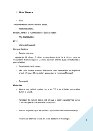 1. Fitxa Tècnica

-

Títol:

“Projecte Mitjans: Lloret i els seus espais.”
-

Nom dels autors:

Héctor Arranz de la Fuente i Llorenç Salas Gelabert
-

Any de producció:

2013
-

Idioma del material:

Llengua Catalana
-

Durada estimada:

1 sessió de 55 minuts. El vídeo té una durada total de 4 minuts, però es
visualitzaria diverses vegades i, a més, es duran a terme dues activitats més a
part del vídeo.
-

Especificacions tècniques:

-

Per crear aquest material audiovisual, hem descarregat el programa
gratuït Windows Movie Maker, que pertany a l’empresa Microsoft.

-

Descripció:

Objectius
-

Mostrar una actitud positiva cap a les TIC i les activitats preparades
durant la sessió.

-

Participar de manera activa amb el grup i, saber expressar les seves
opinions i aportacions de manera adequada.

-

Mostrar respecte cap a les opinions i aportacions dels altres companys.

-

Reconèixer diferents espais del poble de Lloret de Vistalegre.

2

 