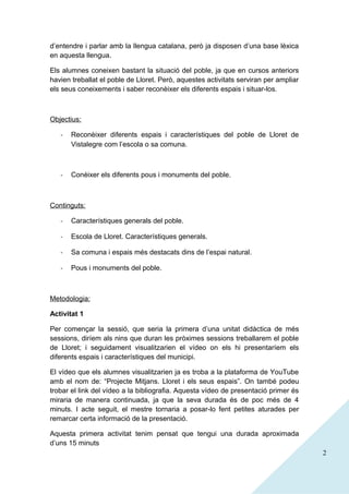 d’entendre i parlar amb la llengua catalana, però ja disposen d’una base lèxica
en aquesta llengua.
Els alumnes coneixen bastant la situació del poble, ja que en cursos anteriors
havien treballat el poble de Lloret. Però, aquestes activitats serviran per ampliar
els seus coneixements i saber reconèixer els diferents espais i situar-los.

Objectius:
-

Reconèixer diferents espais i característiques del poble de Lloret de
Vistalegre com l’escola o sa comuna.

-

Conèixer els diferents pous i monuments del poble.

Continguts:
-

Característiques generals del poble.

-

Escola de Lloret. Característiques generals.

-

Sa comuna i espais més destacats dins de l’espai natural.

-

Pous i monuments del poble.

Metodologia:
Activitat 1
Per començar la sessió, que seria la primera d’una unitat didàctica de més
sessions, diríem als nins que duran les pròximes sessions treballarem el poble
de Lloret; i seguidament visualitzarien el vídeo on els hi presentaríem els
diferents espais i característiques del municipi.
El vídeo que els alumnes visualitzarien ja es troba a la plataforma de YouTube
amb el nom de: “Projecte Mitjans. Lloret i els seus espais”. On també podeu
trobar el link del vídeo a la bibliografia. Aquesta vídeo de presentació primer és
miraria de manera continuada, ja que la seva durada és de poc més de 4
minuts. I acte seguit, el mestre tornaria a posar-lo fent petites aturades per
remarcar certa informació de la presentació.
Aquesta primera activitat tenim pensat que tengui una durada aproximada
d’uns 15 minuts
2

 