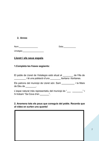 2. Annex

Nom:_________________

Data:___________

Llinatges:___________________

Lloret i els seus espais
1.Completa les frases següents:

El poble de Lloret de Vistalegre està situat al ________ de l’illa de
_________ i té una població d’uns ________ lloritans i lloritanes.
Els patrons del municipi de Lloret són: Sant __________ i la Mare
de Déu de ________.
L’espai natural més representatiu del municipi és “___ ________” i
hi trobam “Sa Cova d’en _______”.

2. Anomena tots els pous que coneguis del poble. Recorda que
al vídeo en surten uns quants!

2

 