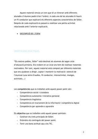 Aquest material simula un tren que té un itinerari amb diferents
aturades (l’alumne podrà triar l’ordre). A cada una de les aturades hi haurà
un fil conductor que explicarà els diferents aspectes caracteristics de Sóller.
Desprès de cada explicació es passarà a realitzar una petita activitat
relacionada amb l’anterior explicació.
DESCRIPCIÓ DE L’ESPAI

ORIENTACIONS DIDÀCTIQUES:

“Els nostres pobles, Sóller” està destinat als alumnes de segon cicle
d’educació primària. Ens trobem en un cicle ons hem de realitzar materials
motivadors. Per tant, aquest material està compost per diferents materials
que ens ajudaran a dirigir, captar i mantenir la motivació i atenció de
l’alumnat (una sèrie d’audios, fil conductor, interactivitat, imatges,
activitats...)

Les competències que es treballen amb aquest power point són:
-

Compentència social i ciutadana

-

Competència autonomia i iniciativa personal

-

Competència lingüística

-

Competència en tractament de la informació i competència digital

-

Competència per aprendre a aprendre

Els objectius que es treballen amb aquest power pointsón:
-

Conèixer els trets principals de Sòller.

-

Entendre els continguts del power point.

-

Tenir una bona actitud cap a les TIC.

2

 
