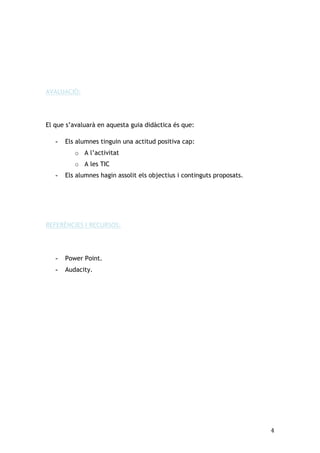 AVALUACIÓ:

El que s’avaluarà en aquesta guia didàctica és que:
-

Els alumnes tinguin una actitud positiva cap:
o A l’activitat
o A les TIC

-

Els alumnes hagin assolit els objectius i continguts proposats.

REFERÈNCIES I RECURSOS:

-

Power Point.

-

Audacity.

4

 