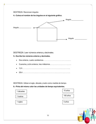 11
DESTREZA: Reconocer ángulos
4.- Coloca el nombre de los ángulos en el siguiente gráfico.
Angulo
Angulo
Angulo
DESTREZA: Leer números enteros y decimales.
5.- Escriba los números enteros y decimales.
 Dos enteros, cuatro centésimos…………………………………………
 Cuarenta y ocho enteros, tres milésimos……………………………….
 7,01………………………………………………………………………..
 28,4………………………………………………………………………..
DESTREZA: Utilizar el siglo, década y lustro como medida de tiempo.
6.- Pinta del mismo color las unidades de tiempo equivalentes.
1 décadas
1 lustros
1 siglos
10 años
100 años
5 años
 