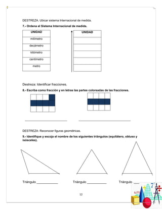 12
DESTREZA. Ubicar sistema Internacional de medida.
7.- Ordena el Sistema Internacional de medida.
UNIDAD
milímetro
decámetro
kilómetro
centímetro
metro
Destreza: Identificar fracciones.
8.- Escriba como fracción y en letras las partes coloreadas de las fracciones.
__________________________ ________________________________
DESTREZA: Reconocer figuras geométricas.
9.- Identifique y escoja el nombre de los siguientes triángulos (equilátero, obtuso y
isósceles).
Triángulo ____________ Triángulo ___________ Triángulo ___
UNIDAD
 