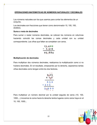 22
OPERACIONES MATEMÁTICAS DE NÚMEROS NATURALES Y DECIMALES
Los números naturales son los que usamos para contar los elementos de un
conjunto.
Los decimales son fracciones que tienen como denominador 10, 100, 100,
etcétera.
Suma o resta de decimales
Para sumar o restar números decimales, se colocan los números en columnas
haciendo coincidir las comas decimales y cada unidad con su unidad
correspondiente. Las cifras que faltan se completan con ceros.
Multiplicación de decimales
Para multiplicar dos números decimales, realizamos la multiplicación como si no
hubiera decimales. En el resultado, empezando por la derecha, separamos tantas
cifras decimales como tengan entre los dos factores.
Para multiplicar un número decimal por la unidad seguida de ceros (10, 100,
1000,...) movemos la coma hacia la derecha tantos lugares como ceros haya en el
10, 100, 1000...
 