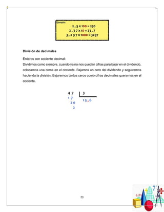 23
División de decimales
Enteros con cociente decimal:
Dividimos como siempre, cuando ya no nos quedan cifras para bajar en el dividendo,
colocamos una coma en el cociente. Bajamos un cero del dividendo y seguiremos
haciendo la división. Bajaremos tantos ceros como cifras decimales queramos en el
cociente.
 
