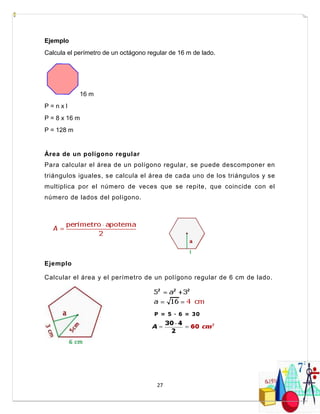 27
Ejemplo
Calcula el perímetro de un octágono regular de 16 m de lado.
16 m
P = n x l
P = 8 x 16 m
P = 128 m
Área de un polígono regular
Para calcular el área de un polígono regular, se puede descomponer en
triángulos iguales, se calcula el área de cada uno de los triángulos y se
multiplica por el número de veces que se repite, que coincide con el
número de lados del polígono.
Ejemplo
Calcular el área y el perímetro de un polígono regular de 6 cm de lado.
P = 5 · 6 = 30
cm
 