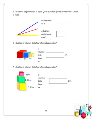 33
5. De los tres segmentos de la figura ¿cuál te parece que es el más corto? Utiliza
tu regla.
El más corto
es el
¿Cuántos
centímetros
mide?
6. ¿Cuál es el volumen de la figura formada por cubos?
El
volumen
de la
figura
es
m³.
7. ¿Cuál es el volumen de la figura formada por cubos?
El
volumen
de la
figura
es
dm³.
 