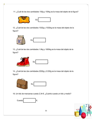 35
11. ¿Cuál de las dos cantidades 150g y 150kg es la masa del objeto de la figura?
Es
12. ¿Cuál de las dos cantidades 1032g y 1032kg es la masa del objeto de la
figura?
Es
13. ¿Cuál de las dos cantidades 1.8kg y 1800kg es la masa del objeto de la
figura?
Es .
14. ¿Cuál de las dos cantidades 2030g y 2.030g es la masa del objeto de la
figura?
Es
18. Un kilo de manzanas cuesta 2.34 €. ¿Cuánto cuesta un kilo y medio?
Cuesta €.
 