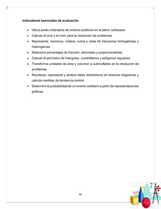 42
Indicadores esenciales de evaluación
 Ubica pares ordenados de enteros positivos en el plano cartesiano
 Calcula el mcd y el mcm para la resolución de problemas
 Representa, reconoce, ordena, suma y resta de fracciones homogéneas y
heterogenias
 Relaciona porcentajes de fracción, decimales y proporcionalidad
 Calcula el perímetro de triángulos, cuadriláteros y polígonos regulares
 Transforma unidades de área y volumen a submúltiplos en la resolución de
problemas
 Recolecta, representa y analiza datos estadísticos en diversos diagramas y
calcula medidas de tendencia central
 Determina la probabilidad de un evento cotidiano a partir de representaciones
gráficas.
 