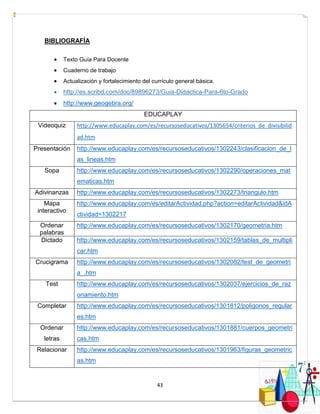 43
BIBLIOGRAFÍA
 Texto Guía Para Docente
 Cuaderno de trabajo
 Actualización y fortalecimiento del currículo general básica.
 http://es.scribd.com/doc/89896273/Guia-Didactica-Para-6to-Grado
 http://www.geogebra.org/
EDUCAPLAY
Videoquiz http://www.educaplay.com/es/recursoseducativos/1305654/criterios_de_divisibilid
ad.htm
Presentación http://www.educaplay.com/es/recursoseducativos/1302243/clasificacion_de_l
as_lineas.htm
Sopa http://www.educaplay.com/es/recursoseducativos/1302290/operaciones_mat
ematicas.htm
Adivinanzas http://www.educaplay.com/es/recursoseducativos/1302273/triangulo.htm
Mapa
interactivo
http://www.educaplay.com/es/editarActividad.php?action=editarActividad&idA
ctividad=1302217
Ordenar
palabras
http://www.educaplay.com/es/recursoseducativos/1302170/geometria.htm
Dictado http://www.educaplay.com/es/recursoseducativos/1302159/tablas_de_multipli
car.htm
Crucigrama http://www.educaplay.com/es/recursoseducativos/1302082/test_de_geometri
a_.htm
Test http://www.educaplay.com/es/recursoseducativos/1302037/ejercicios_de_raz
onamiento.htm
Completar http://www.educaplay.com/es/recursoseducativos/1301812/poligonos_regular
es.htm
Ordenar
letras
http://www.educaplay.com/es/recursoseducativos/1301881/cuerpos_geometri
cas.htm
Relacionar http://www.educaplay.com/es/recursoseducativos/1301963/figuras_geometric
as.htm
 