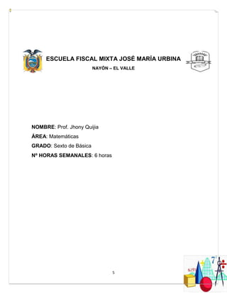 5
ESCUELA FISCAL MIXTA JOSÉ MARÍA URBINA
NAYÓN – EL VALLE
NOMBRE: Prof. Jhony Quijia
ÁREA: Matemáticas
GRADO: Sexto de Básica
N⁰ HORAS SEMANALES: 6 horas
 