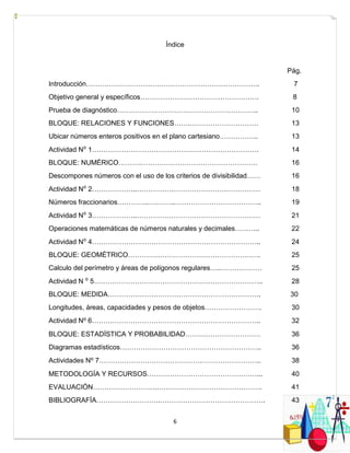 6
Índice
Pág.
Introducción…………………………………………………………………. 7
Objetivo general y específicos……………………………………………. 8
Prueba de diagnóstico…………………………………………………….. 10
BLOQUE: RELACIONES Y FUNCIONES…….………………………… 13
Ubicar números enteros positivos en el plano cartesiano…………….. 13
Actividad N⁰ 1………………………………………………………………. 14
BLOQUE: NUMÉRICO……….…………………………………………… 16
Descompones números con el uso de los criterios de divisibilidad…… 16
Actividad N⁰ 2………………..……………………………………………… 18
Números fraccionarios…………..….……..……………………………….. 19
Actividad N⁰ 3………………..……………………………………………… 21
Operaciones matemáticas de números naturales y decimales……….. 22
Actividad N⁰ 4……………………………………………………………….. 24
BLOQUE: GEOMÉTRICO…………………………………………………. 25
Calculo del perímetro y áreas de polígonos regulares…..……………… 25
Actividad N ⁰ 5……………………………………………………………….. 28
BLOQUE: MEDIDA…………………………………………………………. 30
Longitudes, áreas, capacidades y pesos de objetos……………………. 30
Actividad N⁰ 6……………………………………………………………….. 32
BLOQUE: ESTADÍSTICA Y PROBABILIDAD…………………………… 36
Diagramas estadísticos…………………………………………………….. 36
Actividades N⁰ 7…………………………………………………………….. 38
METODOLOGÍA Y RECURSOS…………………………………………... 40
EVALUACIÓN……………………….………………………………………. 41
BIBLIOGRAFÍA……………………….………………………………………. 43
 