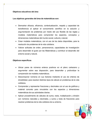 8
Objetivos educativos del área
Los objetivos generales del área de matemáticas son:
 Demostrar eficacia, eficiencia, contextualización, respeto y capacidad de
transferencia al aplicar el conocimiento científico en la solución y
argumentación de problemas por medio del uso flexible de las reglas y
modelos matemáticos para comprender los aspectos, conceptos y
dimensiones matemáticas del mundo social, cultural y natural.
 Crear modelos matemáticos, con el uso de los datos disponibles, para la
resolución de problemas de la vida cotidiana.
 Valorar actitudes de orden, perseverancia, capacidades de investigación
para desarrollar el gusto por las Matemáticas y contribuir al desarrollo del
entorno social y natural.
Objetivos específicos
 Ubicar pares de números enteros positivos en el plano cartesiano y
argumentar sobre esa disposición, para desarrollar y profundizar la
comprensión de modelos matemáticos.
 Descomponer números en sus factores mediante el uso de criterios de
divisibilidad, para resolver distintos tipos de cálculo en problemas de la vida
cotidiana.
 Comprender y representar fracciones y decimales con el uso de gráficos y
material concreto para vincularlos con los aspectos y dimensiones
matemáticas de sus actividades diarias.
 Aplicar procedimiento de cálculos de suma, resta, multiplicación y división
con números naturales y decimales, y suma y resta de fracciones para
resolver problemas de la vida cotidiana de su entorno.
 