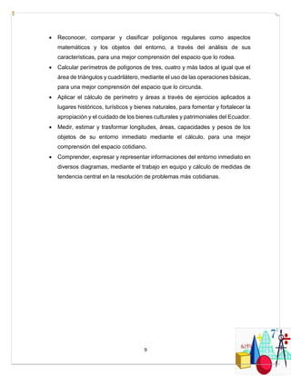 9
 Reconocer, comparar y clasificar polígonos regulares como aspectos
matemáticos y los objetos del entorno, a través del análisis de sus
características, para una mejor comprensión del espacio que lo rodea.
 Calcular perímetros de polígonos de tres, cuatro y más lados al igual que el
área de triángulos y cuadrilátero, mediante el uso de las operaciones básicas,
para una mejor comprensión del espacio que lo circunda.
 Aplicar el cálculo de perímetro y áreas a través de ejercicios aplicados a
lugares históricos, turísticos y bienes naturales, para fomentar y fortalecer la
apropiación y el cuidado de los bienes culturales y patrimoniales del Ecuador.
 Medir, estimar y trasformar longitudes, áreas, capacidades y pesos de los
objetos de su entorno inmediato mediante el cálculo, para una mejor
comprensión del espacio cotidiano.
 Comprender, expresar y representar informaciones del entorno inmediato en
diversos diagramas, mediante el trabajo en equipo y cálculo de medidas de
tendencia central en la resolución de problemas más cotidianas.
 