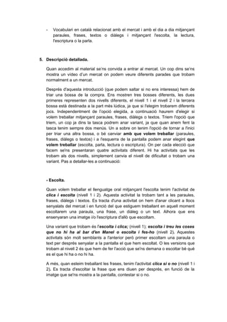 -   Vocabulari en català relacionat amb el mercat i amb el dia a dia mitjançant
       paraules, frases, textos o diàlegs i mitjançant l'escolta, la lectura,
       l'escriptura o la parla.



5. Descripció detallada.

   Quan accedim al material se’ns convida a entrar al mercat. Un cop dins se’ns
   mostra un vídeo d’un mercat on podem veure diferents parades que trobam
   normalment a un mercat.

   Després d'aquesta introducció (que podem saltar si no ens interessa) hem de
   triar una bossa de la compra. Ens mostren tres bosses diferents, les dues
   primeres representen dos nivells diferents, el nivell 1 i el nivell 2 i la tercera
   bossa està destinada a la part més lúdica, ja que si l'elegim trobarem diferents
   jocs. Independentment de l’opció elegida, a continuació haurem d'elegir si
   volem treballar mitjançant paraules, frases, diàlegs o textos. Triem l'opció que
   triem, un cop ja dins la tasca podrem anar variant, ja que quan anem fent la
   tasca tenim sempre dos menús. Un a sobre on tenim l'opció de tornar a l'inici
   per triar una altra bossa, o bé canviar amb que volem treballar (paraules,
   frases, diàlegs o textos) i a l'esquerra de la pantalla podem anar elegint que
   volem treballar (escolta, parla, lectura o escriptura). On per cada elecció que
   facem se'ns presentaran quatre activitats diferent. Hi ha activitats que les
   trobam als dos nivells, simplement canvia el nivell de dificultat o trobam una
   variant. Pas a detallar-les a continuació:



   - Escolta.

   Quan volem treballar el llenguatge oral mitjançant l'escolta tenim l'activitat de
   clica i escolta (nivell 1 i 2). Aquesta activitat la trobam tant a les paraules,
   frases, diàlegs i textos. Es tracta d'una activitat on hem d'anar clicant a llocs
   senyalats del mercat i en funció del que estiguem treballant en aquell moment
   escoltarem una paraula, una frase, un diàleg o un text. Alhora que ens
   ensenyaran una imatge i/o l'escriptura d'allò que escoltam.

   Una variant que trobam és l'escolta i clica; (nivell 1); escolta i treu les coses
   que no hi ha al bar d'en Manel o escolta i fes-ho (nivell 2). Aquestes
   activitats són molt semblants a l'anterior però primer escoltam una paraula o
   text per després senyalar a la pantalla el que hem escoltat. O les versions que
   trobam al nivell 2 és que hem de fer l'acció que se'ns demana o escoltar bé què
   es el que hi ha o no hi ha.

   A més, quan esteim treballant les frases, tenim l'activitat clica si o no (nivell 1 i
   2). Es tracta d'escoltar la frase que ens diuen per després, en funció de la
   imatge que se'ns mostra a la pantalla, contestar si o no.
 