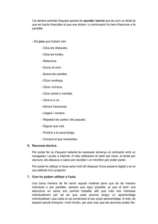 I la darrera activitat d'aquest apartat és escolta i escriu que és com un dictat ja
   que es tracta d'escoltar el que ens dicten i a continuació ho hem d'escriure a la
   pantalla.



   - Els jocs que trobam són:

          - Clica els disbarats.

          - Clica les fruites.

          - Relaciona.

          - Escriu el nom.

          - Busca les parelles.

          - Clica i endreça.

          - Clica i col·loca.

          - Clica veritat o mentida.

          - Clica si o no.

          - Dóna-li l'esmorzar.

          - Llegeix i compra.

          - Repeteix les cartes i els paquets.

          - Digues que vols.

          - Porta’ls a la seva botiga.

          - Compra el que necessites.

6. Recursos tècnics.

   Per poder fer ús d'aquest material és necessari almenys un ordinador amb un
   navegador i accés a internet. A més utilitzarem el ratolí per clicar, el teclat per
   escriure, els altaveus o cascs per escoltar i un micròfon per poder parlar.

   Per poder-lo utilitzar a l'aula seria molt útil disposar d'una pissarra digital o en el
   seu defecte d'un projector.

7. Com ho podem utilitzar a l’aula.

   Una bona manera de fer servir aquest material pens que és de manera
   individual o per parelles, sempre que sigui possible, ja que al tenir una
   estructura en xarxa ens permet treballar allò que més ens interessa
   individualment per tal de que cada alumne tengui un aprenentatge
   individualitzat i que cada un es construeixi el seu propi aprenentatge. A més, és
   bastant senzill d'emprar i molt intuïtiu, per això crec que els alumnes poden fer-
 