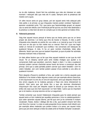 ne ús ells mateixos. Anant fent les activitats que més els interessi en cada
   moment i reforçant allò que més els hi costa. Sempre amb la presència del
   mestre com a guia.

   Un altre recurs seria en grup classe, pot ser aquest seria més adequat pels
   més petits o al principi, ja que d'aquesta manera poden conèixer l'aplicació i
   aprenen vocabulari junts. Tot i que pens que l'aprenentatge grupal, en aquest
   cas no seria tan efectiu com l'individual pel fet que és una eina més destinada a
   la pràctica i a més hem de tenir en compte que no tots aprenen al mateix ritme.

8. Valoració personal.

   Vaig triar aquest recurs perquè el tema que es tracta pens que es un tema
   proper als alumnes i un tema que s'ha de tractar a l'escola. A més a partir
   d'aquesta eina després es podria fer una visita a un mercat ja que hi ha molt
   nins avui en dia que no han visitat mai un mercat. Però tot i que mai hagin
   visitat un mercat el vocabulari que s'utilitza i les converses són bàsiques de
   qualsevol llengua. A més, hi ha un gran nombre d'activitats, totes elles
   diferents, factor que crec que es bastant important, ja que al poder fer activitats
   diverses motivam més a l'alumnat.

   Un dels altres factors que va fer que tries aquest material va ser que és molt
   visual. Té un disseny senzill però amb moltes imatges que ajuden a la
   comprensió d'allò que escoltam, escrivim, llegim o diem. I a més a qualsevol
   moment podem canviar d'activitat sense haver de tornar a començar des del
   principi, sinó que a cada pantalla podem canviar que volem treballar i com ho
   volem treballar, així com també podem passar d'una activitat a una altra en
   qualsevol moment.

   Però després d'haver-lo analitzat a fons, per poder dur a terme aquesta guia
   didàctica hi he trobat a faltar algunes coses com per exemple alhora d'escriure,
   si ens equivocam no ens diu on ens em equivocat, sinó que després d'haver fet
   dos errors seguits en la mateixa paraula o frase ens dona directament la
   solució. Això pens que pot donar lloc a que els alumnes directament
   s'equivoquin dos cops per després copiar la solució ja que tampoc ens diu
   enlloc els cops que ens hem equivocat i on hem fallat. I pens que es important
   per si el mestre o el propi alumne vol dur un seguiment.

   També comentar que durant l'elaboració d'aquesta guia he estat pensat que
   aquest seria un bon material per aquelles persones o nins no catalanoparlants i
   que volen aprendre aquest idioma, pel fet que com ja he comentat hi trobam
   vocabulari, frases, textos i diàlegs del dia a dia, que podem emprar tant dins
   com fora d'un mercat. I a més no està presentat d'una manera molt infantil com
   per exemple altres materials que podem trobar a la xarxa, per aquest motiu
   pens que pot anar adreçat a totes les edats amb la finalitat d'ampliar vocabulari.
 