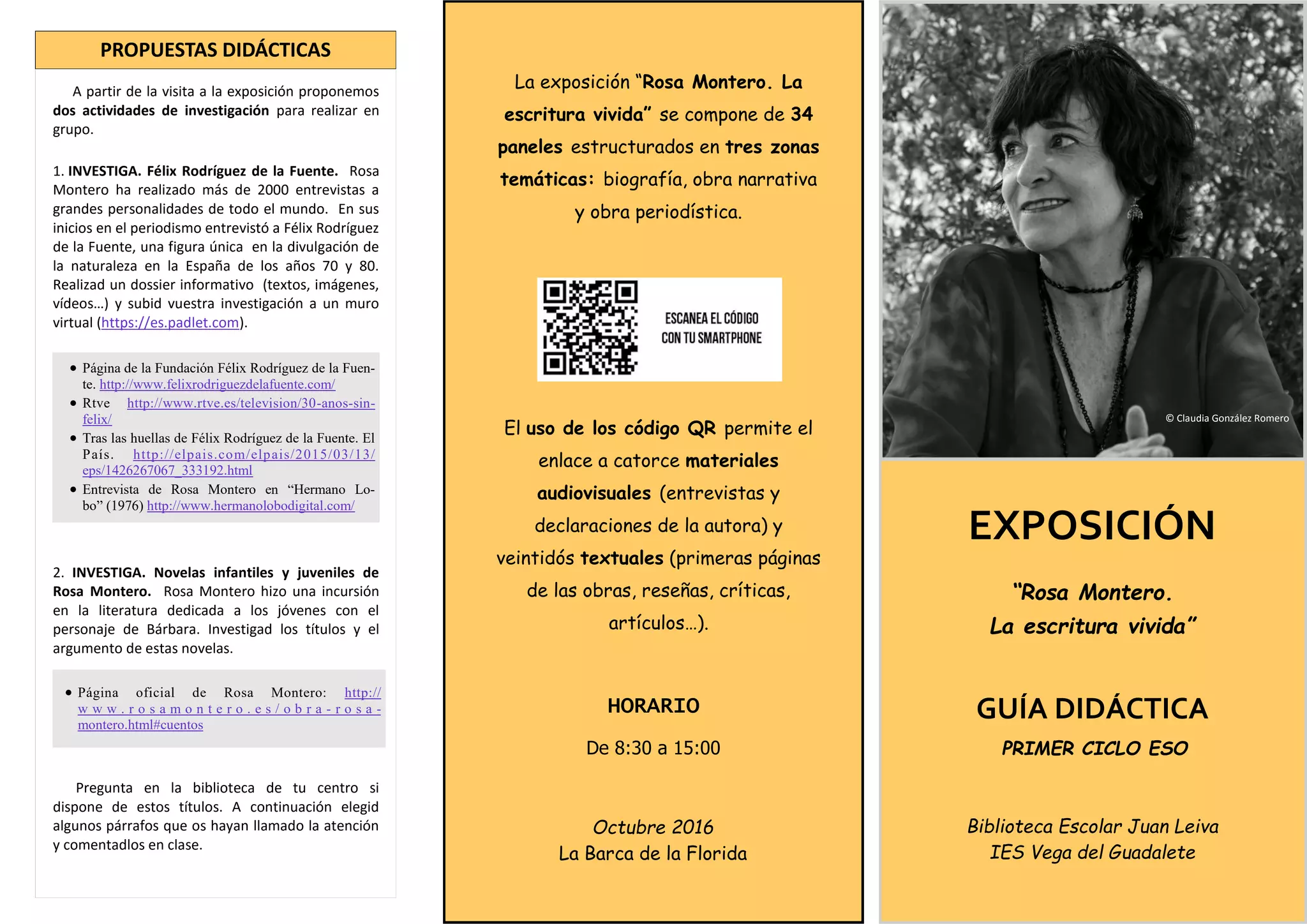 EXPOSICIÓN
“Rosa Montero.
La escritura vivida”
GUÍA DIDÁCTICA
PRIMER CICLO ESO
Biblioteca Escolar Juan Leiva
IES Vega del Guadalete
La exposición “Rosa Montero. La
escritura vivida” se compone de 34
paneles estructurados en tres zonas
temáticas: biografía, obra narrativa
y obra periodística.
El uso de los código QR permite el
enlace a catorce materiales
audiovisuales (entrevistas y
declaraciones de la autora) y
veintidós textuales (primeras páginas
de las obras, reseñas, críticas,
artículos…).
HORARIO
De 8:30 a 15:00
Octubre 2016
La Barca de la Florida
A partir de la visita a la exposición proponemos
dos actividades de investigación para realizar en
grupo.
1. INVESTIGA. Félix Rodríguez de la Fuente. Rosa
Montero ha realizado más de 2000 entrevistas a
grandes personalidades de todo el mundo. En sus
inicios en el periodismo entrevistó a Félix Rodríguez
de la Fuente, una figura única en la divulgación de
la naturaleza en la España de los años 70 y 80.
Realizad un dossier informativo (textos, imágenes,
vídeos…) y subid vuestra investigación a un muro
virtual (https://es.padlet.com).
2. INVESTIGA. Novelas infantiles y juveniles de
Rosa Montero. Rosa Montero hizo una incursión
en la literatura dedicada a los jóvenes con el
personaje de Bárbara. Investigad los títulos y el
argumento de estas novelas.
Pregunta en la biblioteca de tu centro si
dispone de estos títulos. A continuación elegid
algunos párrafos que os hayan llamado la atención
y comentadlos en clase.
PROPUESTAS DIDÁCTICAS
 Página de la Fundación Félix Rodríguez de la Fuen-
te. http://www.felixrodriguezdelafuente.com/
 Rtve http://www.rtve.es/television/30-anos-sin-
felix/
 Tras las huellas de Félix Rodríguez de la Fuente. El
País. http://elpais.com/elpais/2015/03/13/
eps/1426267067_333192.html
 Entrevista de Rosa Montero en “Hermano Lo-
bo” (1976) http://www.hermanolobodigital.com/
© Claudia González Romero
 Página oficial de Rosa Montero: http://
w w w . r o s a m o n t e r o . e s / o b r a - r o s a -
montero.html#cuentos
 