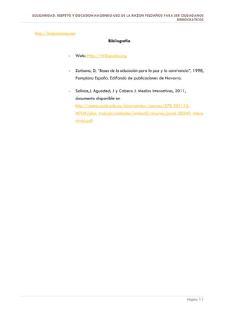 SOLIDARIDAD, RESPETO Y DISCUSION HACIENDO USO DE LA RAZON PELDAÑOS PARA SER CIUDADANOS
                                                                          DEMOCRATICOS


 http://hotpotatoes.net
                                            Bibliografía


                   -      Web: Http://Wikipedia.org


                   -      Zurbano, D, “Bases de la educación para la paz y la convivencia”, 1998,
                          Pamplona España. Ed:Fondo de publicaciones de Navarra.

                   -      Salinas,J. Aguaded, J y Cabero J. Medios Interactivos, 2011,
                          documento disponible en
                          http://castor.unab.edu.co/bbcswebdav/courses/578-201112-
                          MTEM/plan_trabajo/unidades/unidad2/recursos/prod_00240_intera
                          ctivos.pdf




                                                                                         Página 11
 