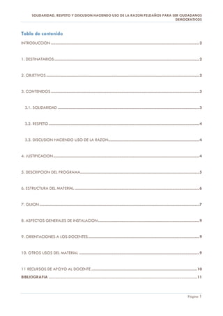 SOLIDARIDAD, RESPETO Y DISCUSION HACIENDO USO DE LA RAZON PELDAÑOS PARA SER CIUDADANOS
                                                                                  DEMOCRATICOS


Tabla de contenido
INTRODUCCION .................................................................................................................................... 2


1. DESTINATARIOS ................................................................................................................................. 2


2. OBJETIVOS ........................................................................................................................................ 2


3. CONTENIDOS .................................................................................................................................... 3


  3.1. SOLIDARIDAD .............................................................................................................................. 3


  3.2. RESPETO ...................................................................................................................................... 4


  3.3. DISCUSION HACIENDO USO DE LA RAZON ................................................................................. 4


4. JUSTIFICACION .................................................................................................................................. 4


5. DESCRIPCION DEL PROGRAMA.......................................................................................................... 5


6. ESTRUCTURA DEL MATERIAL ............................................................................................................... 6


7. GUION .............................................................................................................................................. 7


8. ASPECTOS GENERALES DE INSTALACION .......................................................................................... 9


9. ORIENTACIONES A LOS DOCENTES ................................................................................................... 9


10. OTROS USOS DEL MATERIAL ........................................................................................................... 9


11 RECURSOS DE APOYO AL DOCENTE .............................................................................................. 10
BIBLIOGRAFIA .................................................................................................................................... 11



                                                                                                                                             Página 1
 