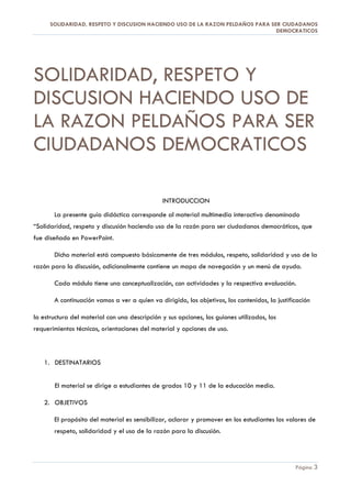 SOLIDARIDAD, RESPETO Y DISCUSION HACIENDO USO DE LA RAZON PELDAÑOS PARA SER CIUDADANOS
                                                                                DEMOCRATICOS




SOLIDARIDAD, RESPETO Y
DISCUSION HACIENDO USO DE
LA RAZON PELDAÑOS PARA SER
CIUDADANOS DEMOCRATICOS

                                               INTRODUCCION
       La presente guía didáctica corresponde al material multimedia interactivo denominado
“Solidaridad, respeto y discusión haciendo uso de la razón para ser ciudadanos democráticos, que
fue diseñado en PowerPoint.

       Dicho material está compuesto básicamente de tres módulos, respeto, solidaridad y uso de la
razón para la discusión, adicionalmente contiene un mapa de navegación y un menú de ayuda.

       Cada módulo tiene una conceptualización, con actividades y la respectiva evaluación.

       A continuación vamos a ver a quien va dirigido, los objetivos, los contenidos, la justificación

la estructura del material con una descripción y sus opciones, los guiones utilizados, los
requerimientos técnicos, orientaciones del material y opciones de uso.



   1. DESTINATARIOS


       El material se dirige a estudiantes de grados 10 y 11 de la educación media.

   2. OBJETIVOS

       El propósito del material es sensibilizar, aclarar y promover en los estudiantes los valores de
       respeto, solidaridad y el uso de la razón para la discusión.




                                                                                                Página 3
 