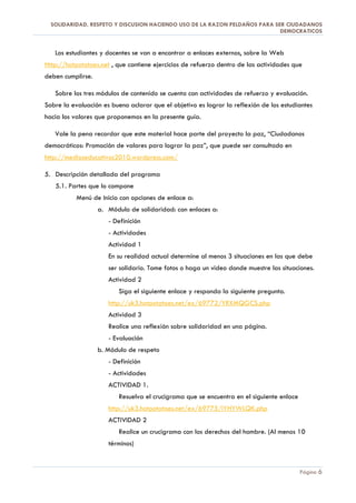 SOLIDARIDAD, RESPETO Y DISCUSION HACIENDO USO DE LA RAZON PELDAÑOS PARA SER CIUDADANOS
                                                                            DEMOCRATICOS


   Los estudiantes y docentes se van a encontrar a enlaces externos, sobre la Web
Http://hotpotatoes.net , que contiene ejercicios de refuerzo dentro de las actividades que
deben cumplirse.

   Sobre los tres módulos de contenido se cuenta con actividades de refuerzo y evaluación.
Sobre la evaluación es bueno aclarar que el objetivo es lograr la reflexión de los estudiantes
hacia los valores que proponemos en la presente guía.

   Vale la pena recordar que este material hace parte del proyecto la paz, “Ciudadanos
democráticos: Promoción de valores para lograr la paz”, que puede ser consultado en
http://medioseducativos2010.wordpress.com/

5. Descripción detallada del programa
   5.1. Partes que lo compone
           Menú de Inicio con opciones de enlace a:
                   a. Módulo de solidaridad: con enlaces a:
                      - Definición
                      - Actividades
                      Actividad 1
                      En su realidad actual determine al menos 3 situaciones en las que debe
                      ser solidario. Tome fotos o haga un video donde muestre las situaciones.
                      Actividad 2
                          Siga el siguiente enlace y responda la siguiente pregunta.
                      http://uk3.hotpotatoes.net/ex/69772/YRXMQGCS.php
                      Actividad 3
                      Realice una reflexión sobre solidaridad en una página.
                      - Evaluación
                   b. Módulo de respeto
                      - Definición
                      - Actividades
                      ACTIVIDAD 1.
                          Resuelva el crucigrama que se encuentra en el siguiente enlace
                      http://uk3.hotpotatoes.net/ex/69775/IYHYWLQK.php
                      ACTIVIDAD 2
                          Realice un crucigrama con los derechos del hombre. (Al menos 10
                      términos)


                                                                                           Página 6
 