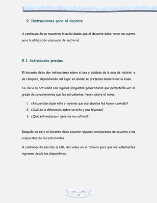 24
9. Instrucciones para el docente
A continuación se muestran la actividades que el docente debe tener en cuenta
para la utilización adecuada del material.
9.1 Actividades previas
El docente debe dar indicaciones sobre el uso y cuidado de la sala de tablets o
de cómputo, dependiendo del lugar en donde se pretenda desarrollar la clase.
Se inicia la actividad con algunas preguntas generadoras que permitirán ver el
grado de conocimientos que los estudiantes tienen sobre el tema:
1. ¿Recuerdan algún mito o leyenda que sus abuelos les hayan contado?
2. ¿Cuál es la diferencia entre un mito y una leyenda?
3. ¿Qué entiendes por géneros narrativos?
Después de esto el docente debe exponer algunas conclusiones de acuerdo a las
respuestas de los estudiantes.
A continuación escribe la URL del video en el tablero para que los estudiantes
ingresen desde los dispositivos.
 