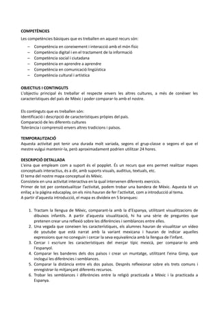 COMPETÈNCIES
Les competències bàsiques que es treballen en aquest recurs són:
   –   Competència en coneixement i interacció amb el món físic
   –   Competència digital i en el tractament de la informació
   –   Competència social i ciutadana
   –   Competència en aprendre a aprendre
   –   Competència en comunicació lingüística
   –   Competència cultural i artística

OBJECTIUS I CONTINGUTS
L'objectiu principal és treballar el respecte envers les altres cultures, a més de conèixer les
característiques del país de Mèxic i poder comparar-lo amb el nostre.

Els continguts que es treballen són:
Identificació i descripció de característiques pròpies del país.
Comparació de les diferents cultures
Tolerància i comprensió envers altres tradicions i països.

TEMPORALITZACIÓ
Aquesta activitat pot tenir una durada molt variada, segons el grup-classe o segons el que el
mestre vulgui mantenir-la, però aproximadament podrien utilitzar 24 hores.

DESCRIPCIÓ DETALLADA
L'eina que empleam com a suport és el popplet. És un recurs que ens permet realitzar mapes
conceptuals interactius, és a dir, amb suports visuals, auditius, textuals, etc.
El tema del nostre mapa conceptual és Mèxic.
Consisteix en una activitat interactiva en la qual intervenen diferents exercicis.
Primer de tot per contextualitzar l’activitat, podem trobar una bandera de Mèxic. Aquesta té un
enllaç a la pàgina educaplay, on els nins hauran de fer l'activitat, com a introducció al tema.
A partir d'aquesta introducció, el mapa es divideix en 5 branques:

    1. Tractam la llengua de Mèxic, comparant-la amb la d’Espanya, utilitzant visualitzacions de
       dibuixos infantils. A partir d'aquesta visualització, hi ha una sèrie de preguntes que
       pretenen crear una reflexió sobre les diferències i semblances entre elles.
    2. Una vegada que coneixen les característiques, els alumnes hauran de visualitzar un vídeo
       de youtube que està narrat amb la variant mexicana i hauran de indicar aquelles
       expressions que no coneguin i cercar la seva equivalència amb la llengua de l'infant.
    3. Cercar i escriure les característiques del menjar típic mexicà, per comparar-lo amb
       l'espanyol.
    4. Comparar les banderes dels dos països i crear un muntatge, utilitzant l'eina Gimp, que
       inclogui les diferències i semblances.
    5. Comparar la distància entre els dos països. Després reflexionar sobre els trets comuns i
       enregistrar-lo mitjançant diferents recursos.
    6. Trobar les semblances i diferències entre la religió practicada a Mèxic i la practicada a
       Espanya.
 