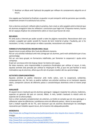 7. Realitzar un dibuix amb l’aplicació de popplet per reflexar els coneixements adquirits en el
       recurs.

Una vegada que l’activitat ha finalitzat, es guarda i es pot compartir amb les persones que convidis,
simplement enviant-li la solicitud al seu correu.

Com a darrera conclusió i reflexió sobre la pràctica, hem creat un altre popplet amb la intenció que
els alumnes enregistrin totes les reflexions i conclusions que hagin tret. D'aquesta manera, hauran
de ser capaços d’aplicar els coneixements sobre un recurs que hauran de crear.

RECURSOS
PC amb accés a Internet per poder accedir a totes les pàgines necessàries. Necessitaran obrir una
compte a popplet per poder accedir-hi; hauran de tenir instal·lat el gimp i l’audacity, per si ho
necessiten; i a més, si volen penjar un vídeo a youtube, necessitaran una compte.

FORMES D'UTILITZACIÓ DEL RECURS DINS L'AULA
Aquest recurs es pot utilitzar dins l'aula de diferents maneres.
Pot ser una activitat individual amb més càrrega per als alumnes, però molt satisfactòria per al seu
aprenentatge.
Pot ser una tasca grupal, en formacions indefinides, per fomentar la cooperació i ajuda entre
companys.
O pot ser una tasca entre tot el grup-classe i la mestra com a guia.
De totes maneres, seria imprescindible la presència d'ordinadors per utilitzar el recurs. A més,
aquesta activitat està pensada per utilitzar-la mitjançant la PDI, ja que ens pot facilitar la tasca
motivadora cap als alumnes, alhora que ells són els propis creadors del seu aprenentatge.

ACTIVITATS COMPLEMENTÀRIES
Aquesta activitat es podria relacionar amb molts valors, com la cooperació, solidaritat,
companyerisme, etc. Per tant, es podria realitzar una activitat contínua on es tractassin aquests
valors, comparant cultures de diferents països o característiques distintives entre el nostre propi
país.

AVALUACIÓ
En aquest recurs s'avaluarà que els alumnes aprenguin i sàpiguen respectar les cultures, tradicions,
aspectes en generals del país en concret, Mèxic. A més, també s'avaluarà la relació amb els
aspectes de la cultura pròpia.
Com a criteri avaluatiu complementari als anteriors, es tindrà en compte que els nins aprenguin a
reflexionar sobre les diferències i semblances entre els diferents països, i donin la seva opinió.
Com a treball específic de les TIC, serà necessari que els alumnes desenvolupin les estratègies
necessàries per treballar aquest recurs, de la manera més adequada possible.

WEBGRAFIA
http://www.abc.es/blogs/orientaciones/public/post/quien-dice-tequila-dice-mexico-13947.asp
Imatges
http://www.flickr.com/photos/lucynieto/6123280005/
http://www.flickr.com/photos/ramonduran/410017723/
http://www.flickr.com/photos/fifikins/4588196345/sizes/m/in/photostream/
 