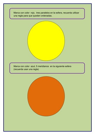 Marca con color rojo, tres paralelos en la esfera, recuerda utilizar
una regla para que queden ordenadas.
Marca con color azul, 5 meridianos en la siguiente esfera
(recuerda usar una regla)
 