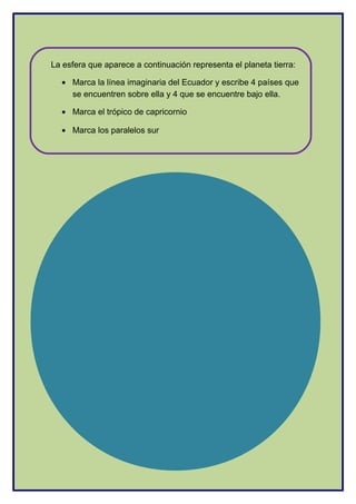 La esfera que aparece a continuación representa el planeta tierra:
• Marca la línea imaginaria del Ecuador y escribe 4 países que
se encuentren sobre ella y 4 que se encuentre bajo ella.
• Marca el trópico de capricornio
• Marca los paralelos sur
 