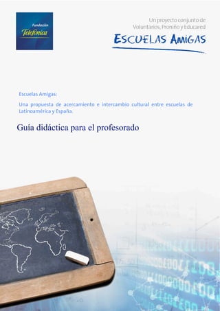  

     




        Escuelas Amigas:

        Una propuesta de acercamiento e intercambio cultural entre escuelas de
        Latinoamérica y España.


        Guía didáctica para el profesorado 
         
         
 

 

 

 

 

 

 

 

 

 

 

 

 

 

 
 