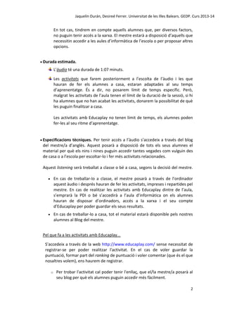 Jaquelín Durán, Desireé Ferrer. Universitat de les Illes Balears. GEDP. Curs 2013-14

En tot cas, tindrem en compte aquells alumnes que, per diversos factors,
no puguin tenir accés a la xarxa. El mestre estarà a disposició d’aquells que
necessitin accedir a les aules d’informàtica de l’escola o per proposar altres
opcions.
 Durada estimada.

L’àudio té una durada de 1:07 minuts.
Les activitats que farem posteriorment a l’escolta de l’àudio i les que
hauran de fer els alumnes a casa, estaran adaptades al seu temps
d’aprenentatge. És a dir, no posarem límit de temps específic. Però,
malgrat les activitats de l’aula tenen el límit de la duració de la sessió, si hi
ha alumnes que no han acabat les activitats, donarem la possibilitat de què
les puguin finalitzar a casa.
Les activitats amb Educaplay no tenen límit de temps, els alumnes poden
fer-les al seu ritme d’aprenentatge.

 Especificacions

tècniques. Per tenir accés a l’àudio s’accedeix a través del blog
del mestre/a d’anglès. Aquest posarà a disposició de tots els seus alumnes el
material per què els nins i nines puguin accedir tantes vegades com vulguin des
de casa o a l’escola per escoltar-lo i fer més activitats relacionades.
Aquest listening serà treballat a classe o bé a casa, segons la decisió del mestre.


En cas de treballar-lo a classe, el mestre posarà a través de l’ordinador
aquest àudio i després hauran de fer les activitats, impreses i repartides pel
mestre. En cas de realitzar les activitats amb Educaplay dintre de l’aula,
s’emprarà la PDI o bé s’accedirà a l’aula d’informàtica on els alumnes
hauran de disposar d’ordinadors, accés a la xarxa i el seu compte
d’Educaplay per poder guardar els seus resultats.



En cas de treballar-lo a casa, tot el material estarà disponible pels nostres
alumnes al Blog del mestre.

Pel que fa a les activitats amb Educaplay...
S'accedeix a través de la web http://www.educaplay.com/ sense necessitat de
registrar-se per poder realitzar l'activitat. En el cas de voler guardar la
puntuació, formar part del ranking de puntuació i voler comentar (que és el que
nosaltres volem), ens haurem de registrar.
o

Per trobar l'activitat cal poder tenir l'enllaç, que el/la mestre/a posarà al
seu blog per què els alumnes puguin accedir més fàcilment.
2

 